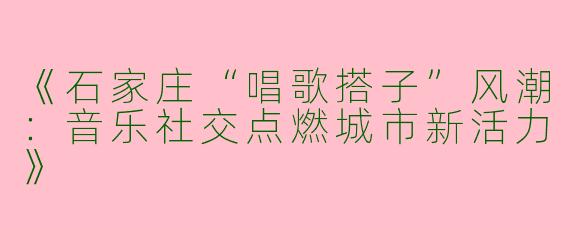 《石家庄“唱歌搭子”风潮：音乐社交点燃城市新活力》