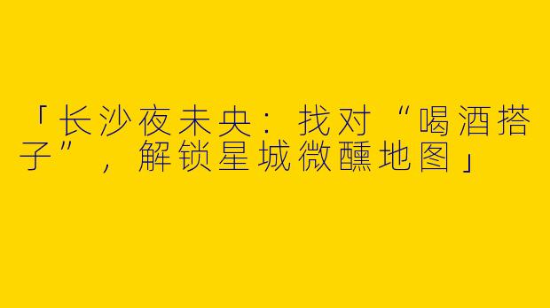 「长沙夜未央：找对“喝酒搭子”，解锁星城微醺地图」