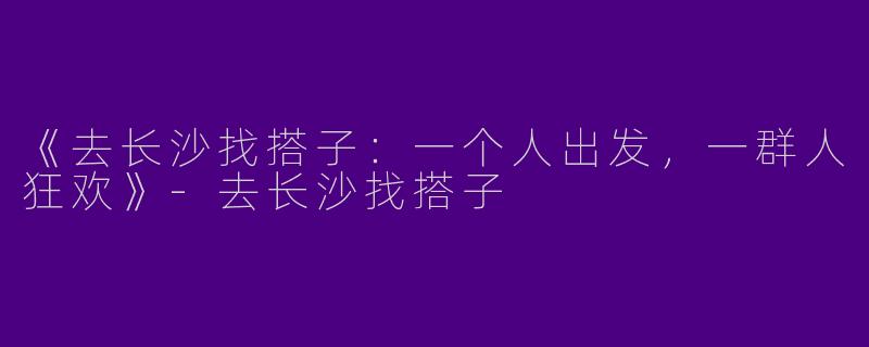 《去长沙找搭子：一个人出发，一群人狂欢》-去长沙找搭子