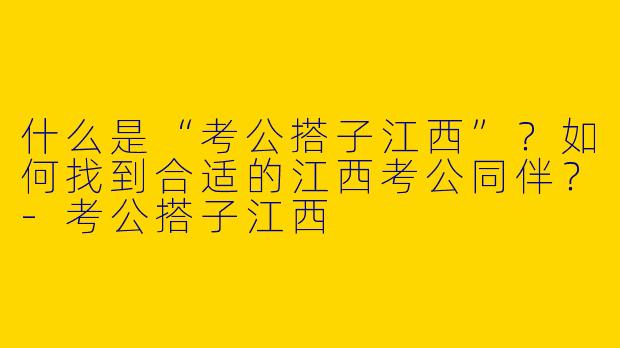 什么是“考公搭子江西”？如何找到合适的江西考公同伴？