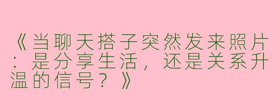 《当聊天搭子突然发来照片：是分享生活，还是关系升温的信号？》