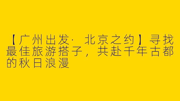 【广州出发·北京之约】寻找最佳旅游搭子，共赴千年古都的秋日浪漫