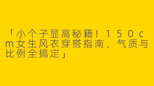 「小个子显高秘籍！150cm女生风衣穿搭指南，气质与比例全搞定」