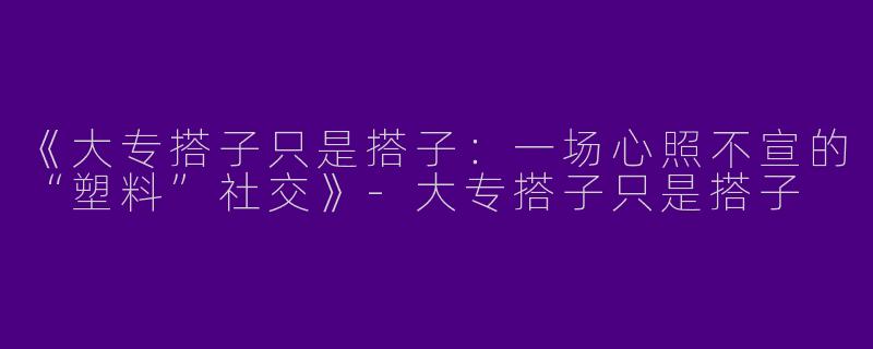 《大专搭子只是搭子：一场心照不宣的“塑料”社交》-大专搭子只是搭子