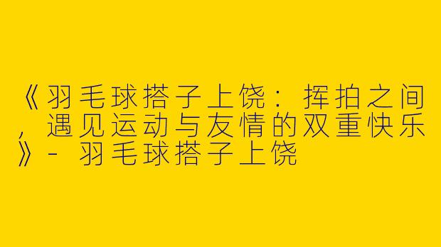 《羽毛球搭子上饶：挥拍之间，遇见运动与友情的双重快乐》-羽毛球搭子上饶