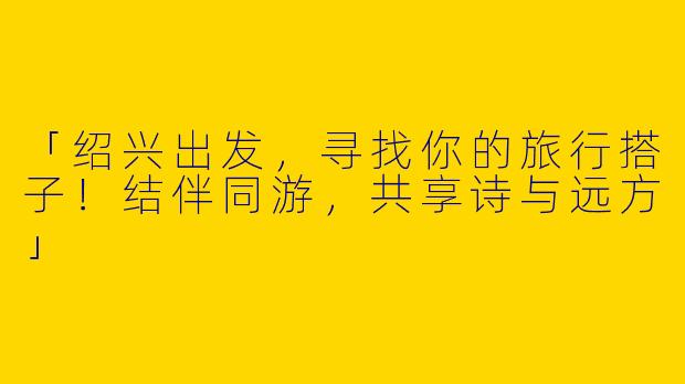 「绍兴出发，寻找你的旅行搭子！结伴同游，共享诗与远方」