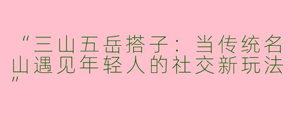 “三山五岳搭子：当传统名山遇见年轻人的社交新玩法”