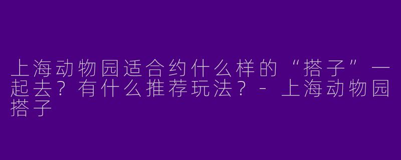 上海动物园适合约什么样的“搭子”一起去？有什么推荐玩法？-上海动物园搭子
