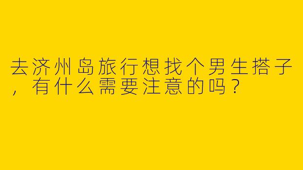 去济州岛旅行想找个男生搭子，有什么需要注意的吗？