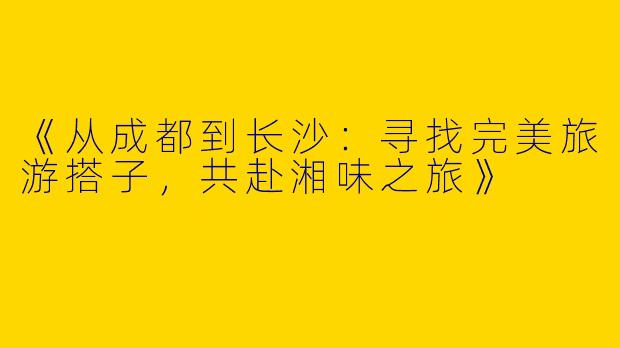 《从成都到长沙：寻找完美旅游搭子，共赴湘味之旅》