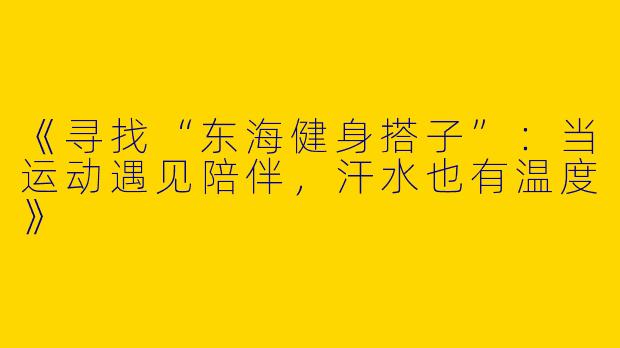 《寻找“东海健身搭子”：当运动遇见陪伴，汗水也有温度》