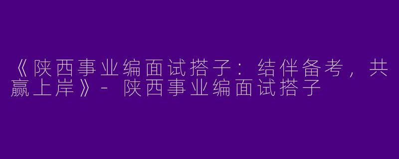 《陕西事业编面试搭子：结伴备考，共赢上岸》-陕西事业编面试搭子