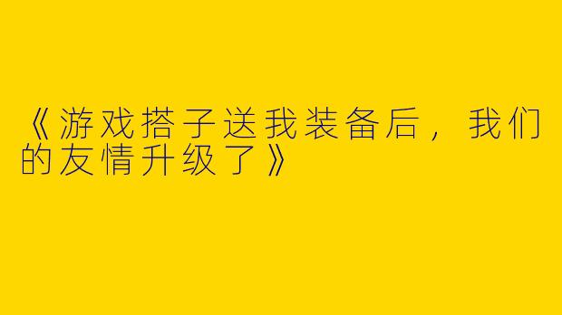 《游戏搭子送我装备后，我们的友情升级了》