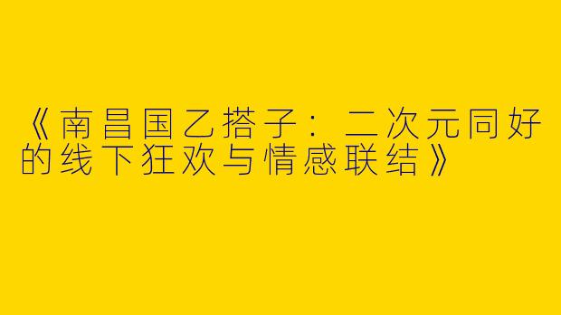 《南昌国乙搭子：二次元同好的线下狂欢与情感联结》