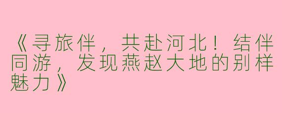 《寻旅伴，共赴河北！结伴同游，发现燕赵大地的别样魅力》