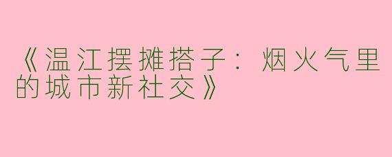 《温江摆摊搭子：烟火气里的城市新社交》