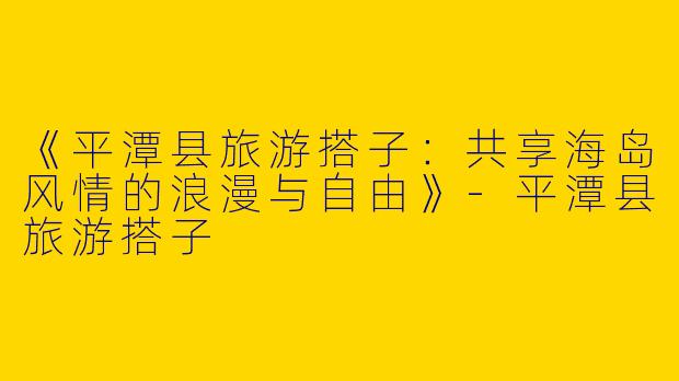 《平潭县旅游搭子：共享海岛风情的浪漫与自由》-平潭县旅游搭子