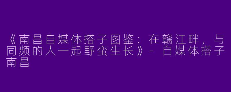 《南昌自媒体搭子图鉴：在赣江畔，与同频的人一起野蛮生长》-自媒体搭子南昌