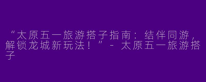 “太原五一旅游搭子指南：结伴同游，解锁龙城新玩法！”