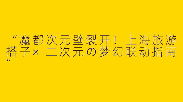 “魔都次元壁裂开！上海旅游搭子×二次元の梦幻联动指南”