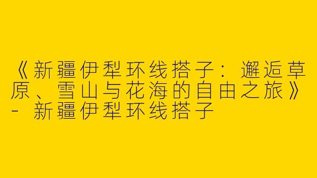 《新疆伊犁环线搭子：邂逅草原、雪山与花海的自由之旅》-新疆伊犁环线搭子