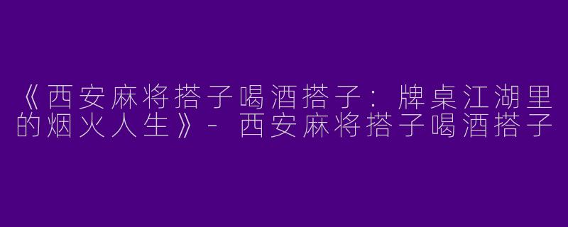 《西安麻将搭子喝酒搭子：牌桌江湖里的烟火人生》-西安麻将搭子喝酒搭子