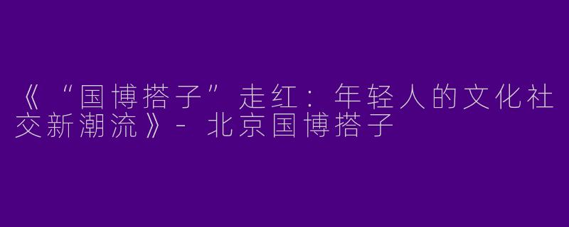 《“国博搭子”走红：年轻人的文化社交新潮流》-北京国博搭子