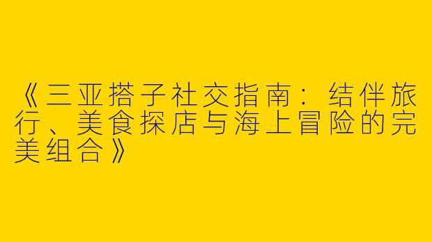 《三亚搭子社交指南：结伴旅行、美食探店与海上冒险的完美组合》