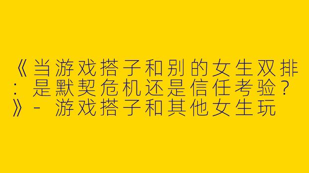 《当游戏搭子和别的女生双排：是默契危机还是信任考验？》-游戏搭子和其他女生玩