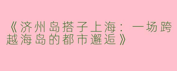 《济州岛搭子上海：一场跨越海岛的都市邂逅》