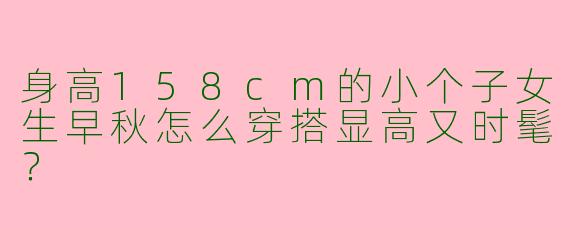 身高158cm的小个子女生早秋怎么穿搭显高又时髦？