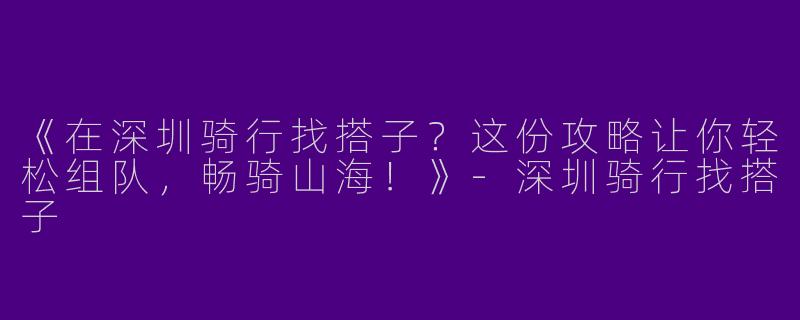 《在深圳骑行找搭子？这份攻略让你轻松组队，畅骑山海！》-深圳骑行找搭子