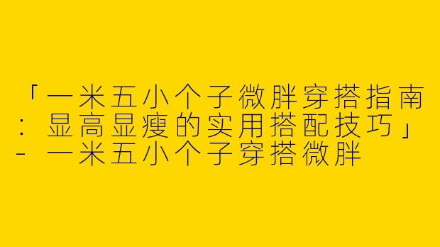 「一米五小个子微胖穿搭指南：显高显瘦的实用搭配技巧」-一米五小个子穿搭微胖