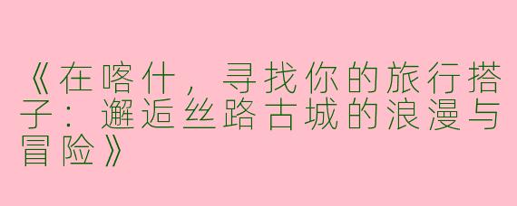 《在喀什，寻找你的旅行搭子：邂逅丝路古城的浪漫与冒险》