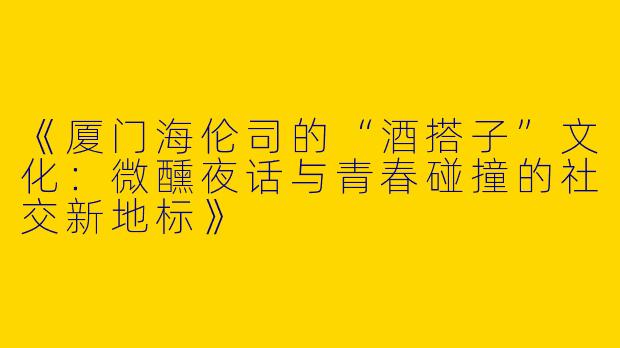 《厦门海伦司的“酒搭子”文化：微醺夜话与青春碰撞的社交新地标》