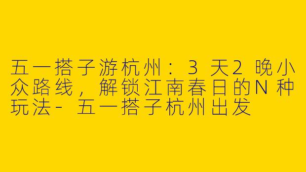 五一搭子游杭州：3天2晚小众路线，解锁江南春日的N种玩法-五一搭子杭州出发
