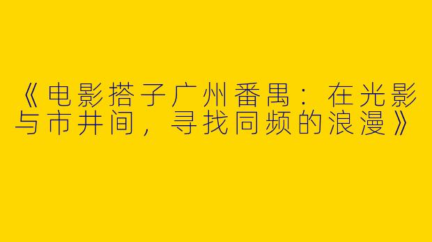 《电影搭子广州番禺：在光影与市井间，寻找同频的浪漫》