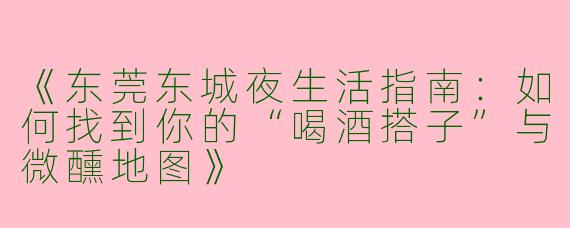 《东莞东城夜生活指南：如何找到你的“喝酒搭子”与微醺地图》