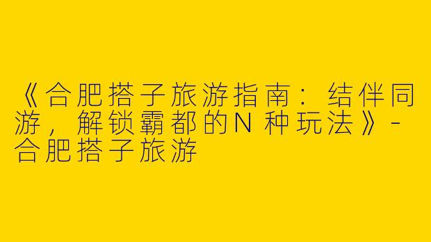 《合肥搭子旅游指南：结伴同游，解锁霸都的N种玩法》-合肥搭子旅游