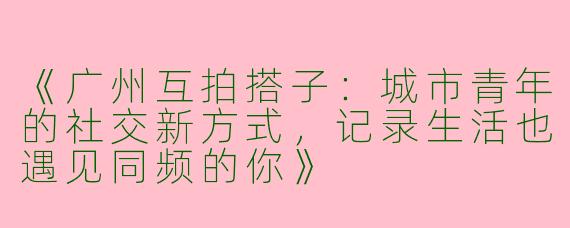 《广州互拍搭子：城市青年的社交新方式，记录生活也遇见同频的你》