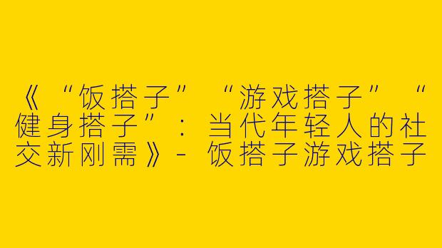 《“饭搭子”“游戏搭子”“健身搭子”：当代年轻人的社交新刚需》