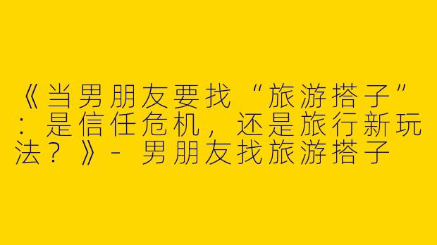 《当男朋友要找“旅游搭子”：是信任危机，还是旅行新玩法？》-男朋友找旅游搭子