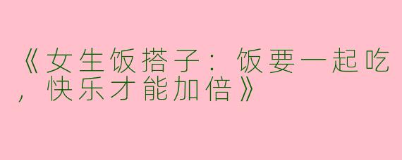 《女生饭搭子：饭要一起吃，快乐才能加倍》