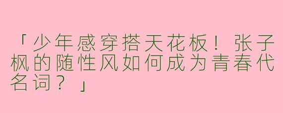 「少年感穿搭天花板！张子枫的随性风如何成为青春代名词？」