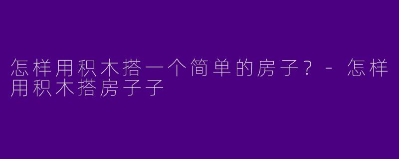 怎样用积木搭一个简单的房子？-怎样用积木搭房子子
