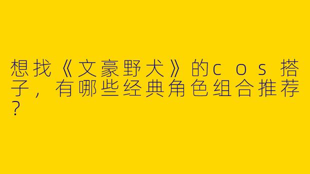 想找《文豪野犬》的cos搭子，有哪些经典角色组合推荐？