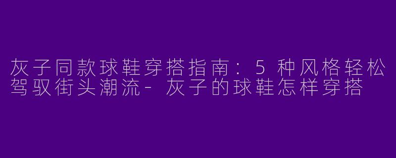 灰子同款球鞋穿搭指南：5种风格轻松驾驭街头潮流-灰子的球鞋怎样穿搭