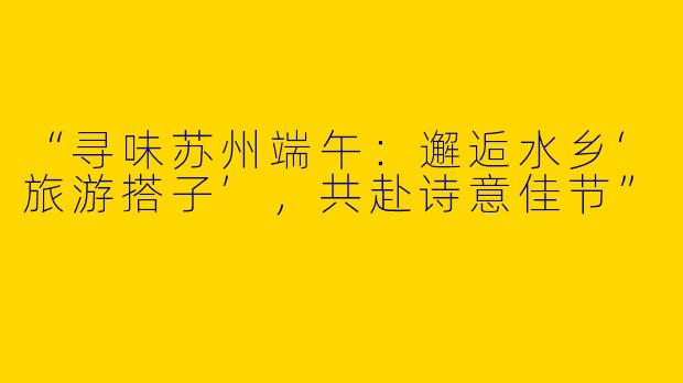 “寻味苏州端午：邂逅水乡‘旅游搭子’，共赴诗意佳节”