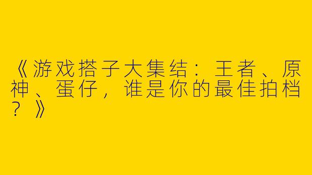 《游戏搭子大集结：王者、原神、蛋仔，谁是你的最佳拍档？》