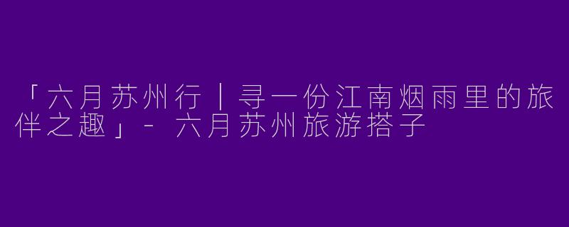 「六月苏州行｜寻一份江南烟雨里的旅伴之趣」-六月苏州旅游搭子